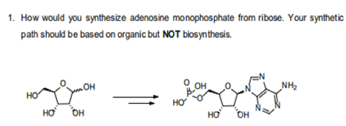 1. How would you synthesize adenosine monophosphate from ribose. Your synthetic
path should be based on organic but NOT biosynthesis.
OH
NH2
HO
HO
HƠ
OH
HƠ
OH
