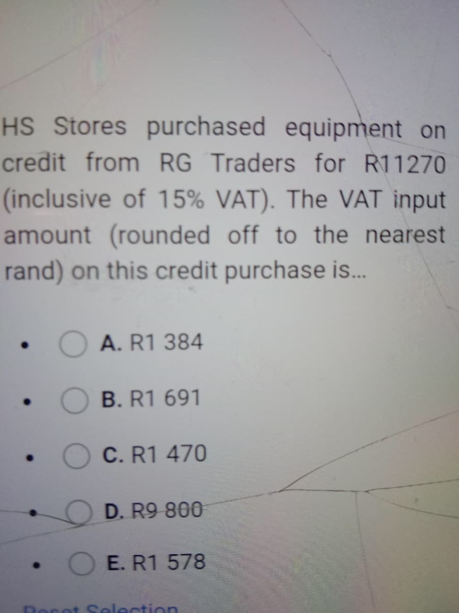 HS Stores purchased equipment on
credit from RG Traders for R11270
(inclusive of 15% VAT). The VAT input
amount (rounded off to the nearest
rand) on this credit purchase is.
A. R1 384
B. R1 691
C. R1 470
D. R9 800
E. R1 578
Rocet Selection
