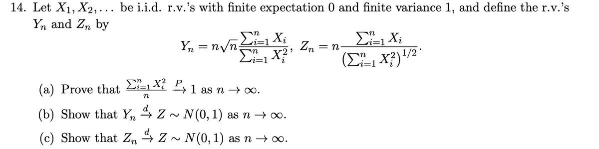 14. Let X₁, X2,... be i.i.d. r.v.'s with finite expectation 0 and finite variance 1, and define the r.v.'s
Yn and Zn by
Yn = n√n;
in Xi
X?'
n
(a) Prove that Σ=1X² ²1 as n → ∞.
n
d
(b) Show that YnZ~ N (0, 1) as n →∞.
(c) Show that ZnZ ~ N(0, 1) as n →∞.
Zn
= n
Σi=1 Xi
(Σ=1X3)1/2 °