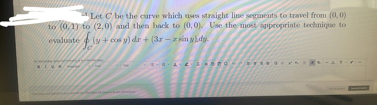 L Let C be the curve which uses straight line segments to travel from (0,0)
to (0,1) to (2,0) and then back to (0,0). Use the most appropriate technique to
evaluate
(y + cos y) dx + (3x – x sin y)dy.
For the toolbar. press ALT+F10 (PC) or ALT+FN+F10 (Mac).
V Arial
v 10pt
vE v E vA L I X O O Q 6 è E 3 3 = 1 E x X,
BIUS
Paragraph
Save and Submt
Click Save and Submit to save and submit. Click Save All Answers to save all answers.
