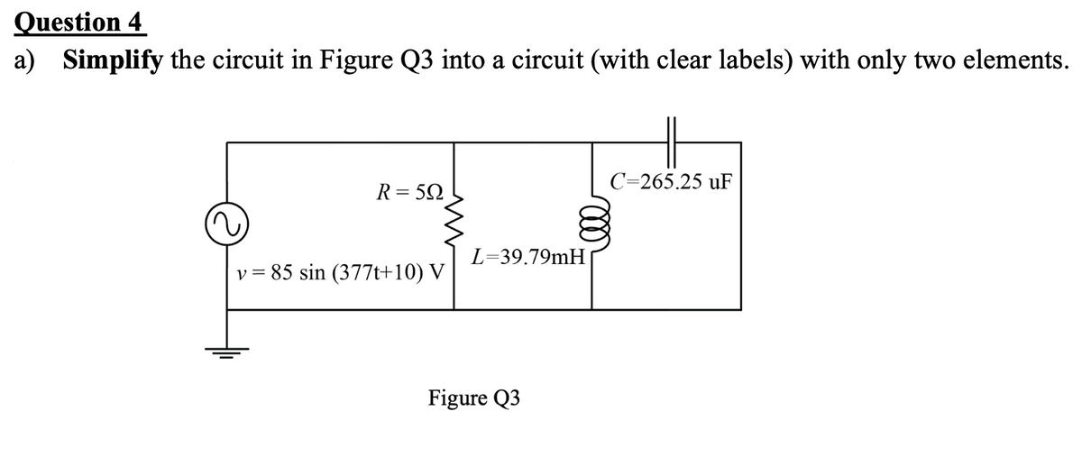 Question 4
a) Simplify the circuit in Figure Q3 into a circuit (with clear labels) with only two elements.
C=265.25 uF
R= 52
L=39.79mH
v = 85 sin (377t+10) V
Figure Q3
