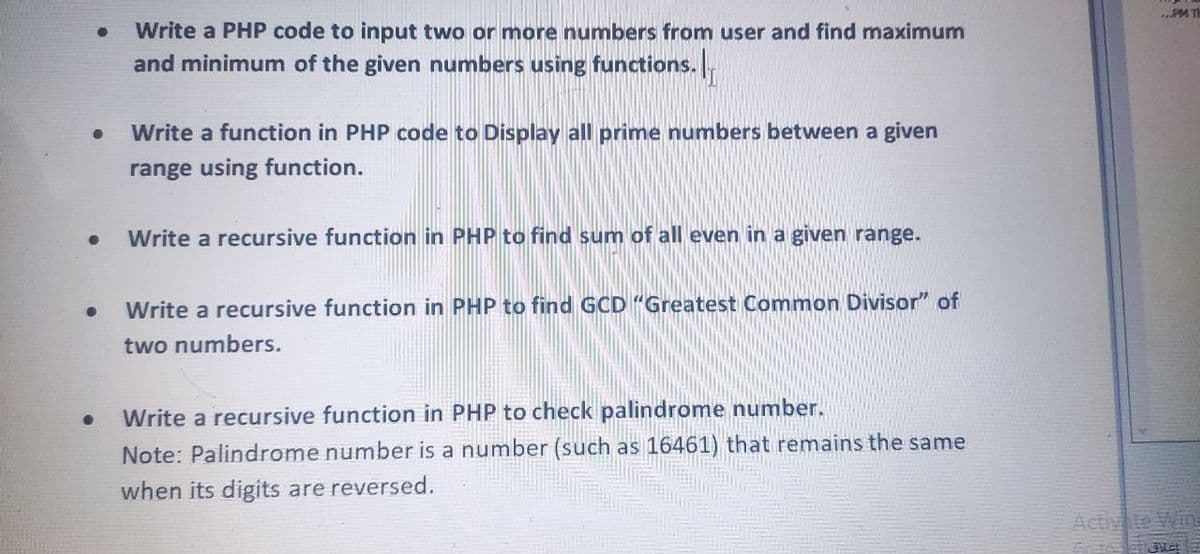 ...PM TH
Write a PHP code to input two or more numbers from user and find maximum
and minimum of the given numbers using functions.
Write a function in PHP code to Display all prime numbers between a given
range using function.
Write a recursive function in PHP to find sum of all even in a given range.
Write a recursive function in PHP to find GCD "Greatest Common Divisor" of
two numbers.
Write a recursive function in PHP to check palindrome number.
Note: Palindrome number is a number (such as 16461) that remains the same
when its digits are reversed.
Activ te Win
