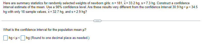 Here are summary statistics for randomly selected weights of newborn girls: n = 181, x= 33.2 hg, s = 7.3 hg. Construct a confidence
interval estimate of the mean. Use a 98% confidence level. Are these results very different from the confidence interval 30.9 hg < μ<34.5
hg with only 18 sample values, x = 32.7 hg, and s=2.9 hg?
What is the confidence interval for the population mean μ?
|hg<μ< hg (Round to one decimal place as needed.)