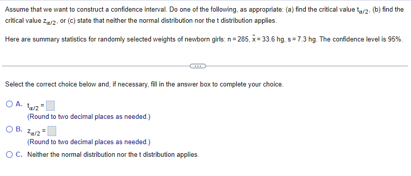 Assume that we want to construct a confidence interval. Do one of the following, as appropriate: (a) find the critical value to/2. (b) find the
critical value Zα/2, or (c) state that neither the normal distribution nor the t distribution applies.
Here are summary statistics for randomly selected weights of newborn girls: n=285, x= 33.6 hg, s = 7.3 hg. The confidence level is 95%.
Select the correct choice below and, if necessary, fill in the answer box to complete your choice.
OA. ta/2=
(Round to two decimal places as needed.)
OB. Zα/2
(Round to two decimal places as needed.)
O C. Neither the normal distribution nor the t distribution applies.