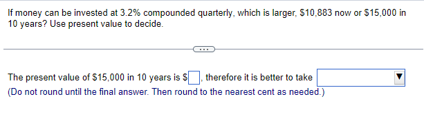 If money can be invested at 3.2% compounded quarterly, which is larger, $10,883 now or $15,000 in
10 years? Use present value to decide.
The present value of $15,000 in 10 years is $
therefore it is better to take
(Do not round until the final answer. Then round to the nearest cent as needed.)