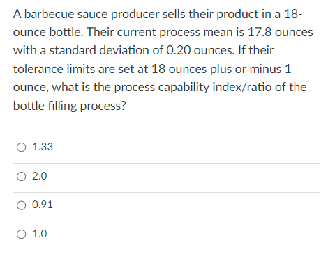 A barbecue sauce producer sells their product in a 18-
ounce bottle. Their current process mean is 17.8 ounces
with a standard deviation of 0.20 ounces. If their
tolerance limits are set at 18 ounces plus or minus 1
ounce, what is the process capability index/ratio of the
bottle filling process?
O 1.33
O 2.0
O 0.91
O 1.0