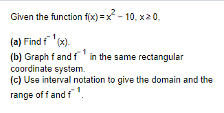 2
Given the function f(x)=x²-10, x>0,
(a) Find f¹(x).
(b) Graph f and f¹ in the same rectangular
coordinate system.
(c) Use interval notation to give the domain and the
range of f and f¹