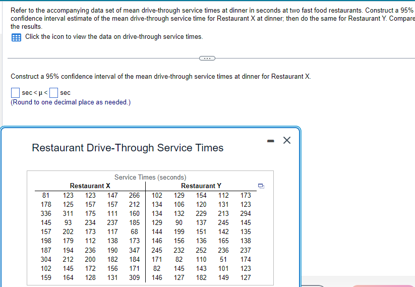 Refer to the accompanying data set of mean drive-through service times at dinner in seconds at two fast food restaurants. Construct a 95%
confidence interval estimate of the mean drive-through service time for Restaurant X at dinner, then do the same for Restaurant Y. Compare
the results.
Click the icon to view the data on drive-through service times.
Construct a 95% confidence interval of the mean drive-through service times at dinner for Restaurant X.
sec<μ< sec
(Round to one decimal place as needed.)
Restaurant Drive-Through Service Times
Service Times (seconds)
Restaurant X
123 123 147 266 102
125 157
157 212
134
160
134
132
129
90 137
144
199
146 156 136
347
245
184 171
82
146
81
178
336 311
175 111
145 93 234 237 185
117
68
173
157 202 173
198 179 112 138
187 194 236 190
304 212 200 182
102 145 172 156
159 164 128 131
Restaurant Y
129 154 112
106 120 131
229 213
245
151 142
171
309
232 252
82 110
145
143
127 182
173
123
294
145
135
165 138
236
237
51 174
101
123
149 127
-
X