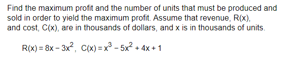 Find the maximum profit and the number of units that must be produced and
sold in order to yield the maximum profit. Assume that revenue, R(x),
and cost, C(x), are in thousands of dollars, and x is in thousands of units.
R(x) = 8x - 3x², C(x)=x³-5x² + 4x + 1