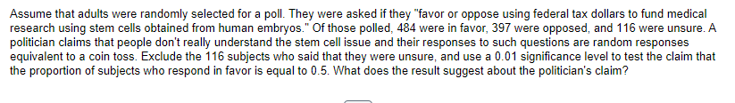Assume that adults were randomly selected for a poll. They were asked if they "favor or oppose using federal tax dollars to fund medical
research using stem cells obtained from human embryos." Of those polled, 484 were in favor, 397 were opposed, and 116 were unsure. A
politician claims that people don't really understand the stem cell issue and their responses to such questions are random responses
equivalent to a coin toss. Exclude the 116 subjects who said that they were unsure, and use a 0.01 significance level to test the claim that
the proportion of subjects who respond in favor is equal to 0.5. What does the result suggest about the politician's claim?