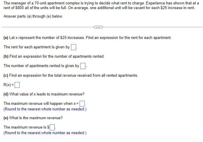 The manager of a 70-unit apartment complex is trying to decide what rent to charge. Experience has shown that at a
rent of $800 all of the units will be full. On average, one additional unit will be vacant for each $25 increase in rent.
Answer parts (a) through (e) below.
(a) Let x represent the number of $25 increases. Find an expression for the rent for each apartment.
The rent for each apartment is given by
(b) Find an expression for the number of apartments rented.
The number of apartments rented is given by
(c) Find an expression for the total revenue received from all rented apartments.
R(x)=
(d) What value of x leads to maximum revenue?
The maximum revenue will happen when x =
(Round to the nearest whole number as needed.)
(e) What is the maximum revenue?
The maximum revenue is $
(Round to the nearest whole number as needed.)