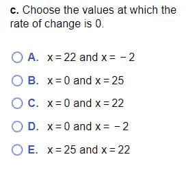 c. Choose the values at which the
rate of change is 0.
OA. x=22 and x = -2
OB. x=0 and x = 25
OC. x=0 and x = 22
OD. x = 0 and x = -2
OE. x=25 and x = 22
