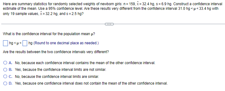 Here are summary statistics for randomly selected weights of newborn girls: n=159, x= 32.4 hg, s= 6.9 hg. Construct a confidence interval
estimate of the mean. Use a 95% confidence level. Are these results very different from the confidence interval 31.0 hg<μ<33.4 hg with
only 19 sample values, x= 32.2 hg, and s=2.5 hg?
What is the confidence interval for the population mean u?
hg<μ<hg (Round to one decimal place as needed.)
Are the results between the two confidence intervals very different?
A. No, because each confidence interval contains the mean of the other confidence interval.
B. Yes, because the confidence interval limits are not similar.
C. No, because the confidence interval limits are similar.
O D. Yes, because one confidence interval does not contain the mean of the other confidence interval.