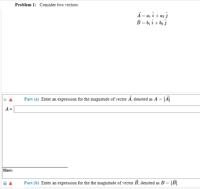 A =
Hints:
Problem 1: Consider two vectors:
A = a₁i + a₂ j
B=b₁₂i + b₂j
Part (a) Enter an expression for the magnitude of vector A, denoted as A = |A|.
Part (b) Enter an expression for the the magnitude of vector B, denoted as B = |B|.