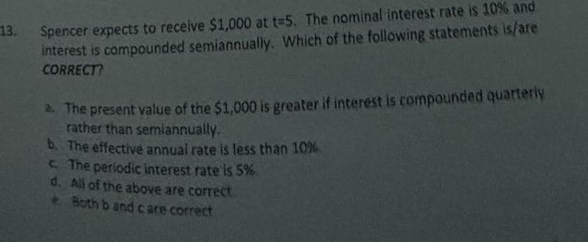 13.
Spencer expects to receive $1,000 at t=5. The nominal interest rate is 10% and
interest is compounded semiannually. Which of the following statements is/are
CORRECT?
2. The present value of the $1,000 is greater if interest is compounded quarterly
rather than semiannually.
b. The effective annual rate is less than 10%
c. The periodic interest rate is 5%.
d. All of the above are correct.
e. Both b and care correct