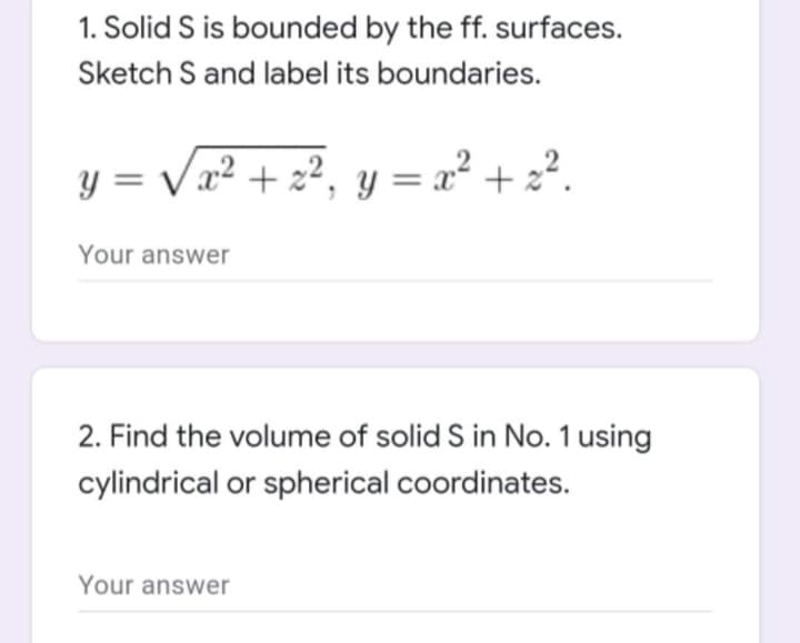 1. Solid S is bounded by the ff. surfaces.
Sketch S and label its boundaries.
y = √x² + z², y = x² + z².
Your answer
2. Find the volume of solid S in No. 1 using
cylindrical or spherical coordinates.
Your answer