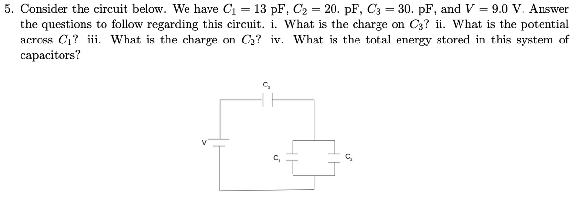 5. Consider the circuit below. We have C₁ = 13 pF, C₂ = 20. pF, C3 = 30. pF, and V = 9.0 V. Answer
the questions to follow regarding this circuit. i. What is the charge on C3? ii. What is the potential
across C₁? iii. What is the charge on C₂? iv. What is the total energy stored in this system of
capacitors?
V
C₁
C₂