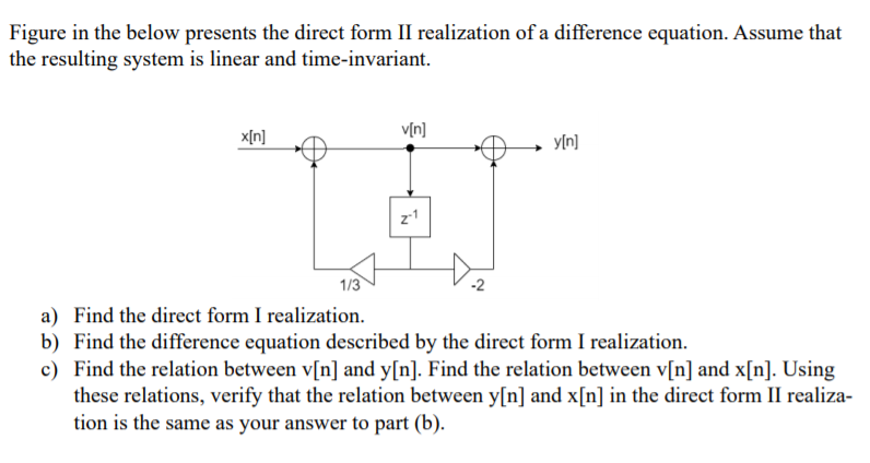 Figure in the below presents the direct form II realization of a difference equation. Assume that
the resulting system is linear and time-invariant.
v[n]
x[n]
yln]
z1
1/3
-2
a) Find the direct form I realization.
b) Find the difference equation described by the direct form I realization.
c) Find the relation between v[n] and y[n]. Find the relation between v[n] and x[n]. Using
these relations, verify that the relation between y[n] and x[n] in the direct form II realiza-
tion is the same as your answer to part (b).

