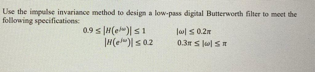 Use the impulse invariance method to design a low-pass digital Butterworth filter to meet the
following specifications:
0.9 < |H(e/")| < 1
|H(e/< 0.2
l이 s 0.2π
0.3m < lw| S n
