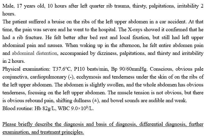 Male, 17 years old, 10 hours after left quarter rib trauma, thirsty, palpitations, irritability 2
hours.
The patient suffered a bruise on the ribs of the left upper abdomen in a car accident. At that
time, the pain was severe and he went to the hospital. The X-rays showed it confirmed that he
had a rib fracture. He felt better after bed rest and local fixation, but still had left upper
abdominal pain and nausea. When waking up in the afternoon, he felt entire abdomen pain
and abdominal distention, accompanied by dizziness, palpitations, and thirsty and irritability
in 2 hours.
Physical examination: T37.6°C, P110 beats/min, Bp 90/60mmHg. Conscious, obvious pale
conjunctiva, cardiopulmonary (-), ecchymosis and tenderness under the skin of on the ribs of
the left upper abdomen. The abdomen is slightly swollen, and the whole abdomen has obvious
tenderness, focusing on the left upper abdomen. The muscle tension is not obvious, but there
is obvious rebound pain, shifting dullness (+), and bowel sounds are audible and weak.
Blood routine: Hb 82g/L, WBC 9.0x10⁹/L.
Please briefly describe the diagnosis and basis of diagnosis, differential diagnosis, further
examination, and treatment principles.