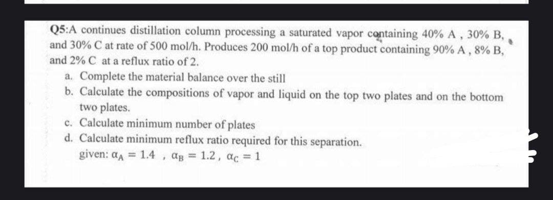 Q5:A continues distillation column processing a saturated vapor containing 40% A, 30% B,
and 30% C at rate of 500 mol/h. Produces 200 mol/h of a top product containing 90% A, 8% B,
and 2% C at a reflux ratio of 2.
a. Complete the material balance over the still
b. Calculate the compositions of vapor and liquid on the top two plates and on the bottom
two plates.
c. Calculate minimum number of plates
d. Calculate minimum reflux ratio required for this separation.
given: aA = 1.4, ag = 1.2, ac = 1