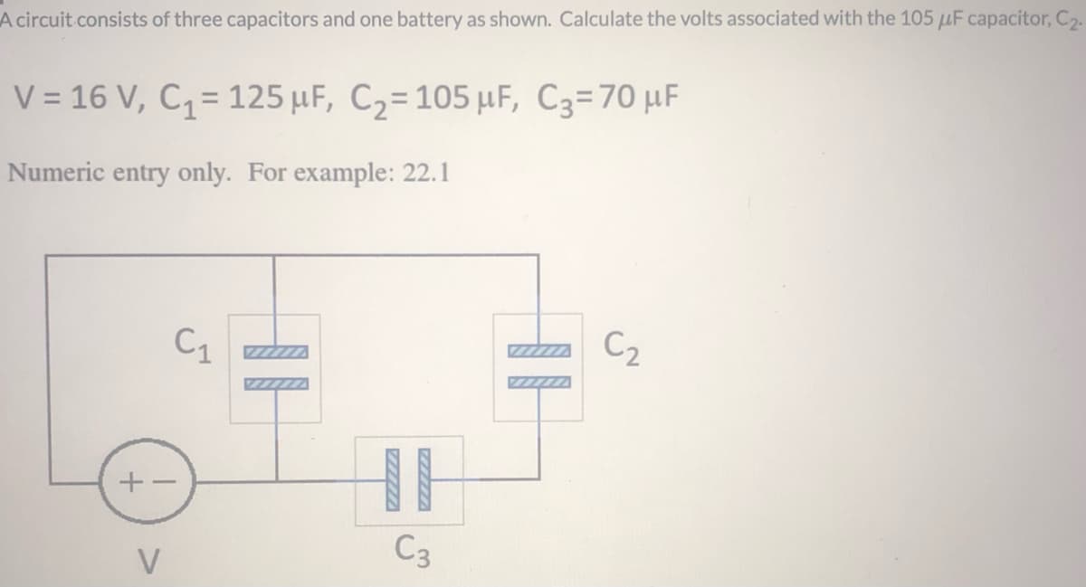 A circuit consists of three capacitors and one battery as shown. Calculate the volts associated with the 105 µF capacitor, C2.
V = 16 V, C= 125 µF, C2=105 µF, C3=70 µF
%3D
Numeric entry only. For example: 22.1
C1
C2
ZZZZZA
ZZZZZA
ZZZ/7
C3
