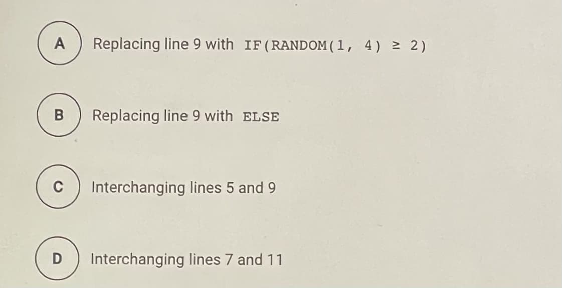 A
Replacing line 9 with IF(RANDOM (1, 4) > 2)
Replacing line 9 with ELSE
Interchanging lines 5 and 9
D
Interchanging lines 7 and 11
