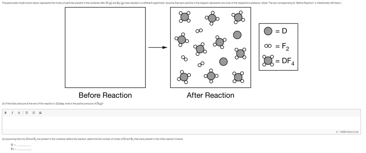 The particulate model shown below represents the moles of particles present in the container after D (g) and F2 (g) have reacted in a different experiment. Assume that each particle in the diagram represents one mole of the respective substance. (Note: The box corresponding to "Before Reaction" is intentionally left blank.)
D
%3D
00 = F2
%3D
8.
= DF4
Before Reaction
After Reaction
(d) If the total pressure at the end of the reaction is 12 atm, what is the partial pressure of D(g)?
B
I
0 / 10000 Word Limit
(e) Assuming that only D and F2 are present in the container before the reaction, determine the number of moles ofD and F2 that were present in the initial reaction mixture.
D
F2 =
