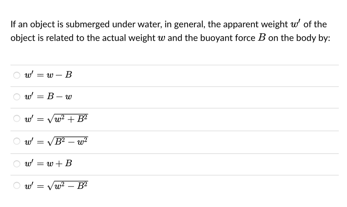 If an object is submerged under water, in general, the apparent weight w' of the
object is related to the actual weight w and the buoyant force B on the body by:
w' =w - B
W²
B-w
√w² + B²
B² - w²
O
O
६
६
W'
3
-
w'
V
w'
= w + B
w' = √w² - B²
६
=