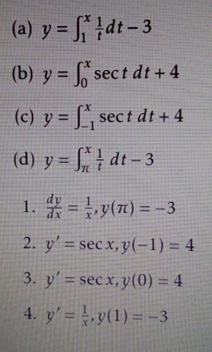 (a) y = S¨ }dt- 3
%3D
(b) y = sec t dt + 4
%3D
(c) y = [`, sect dt + 4
(d) y = J¨ } dt - 3
1. = y(1) = -3
dy
%3D
2. y' = secx,y(-1) = 4
3. y' = sec x, y(0) = 4
4. y' = ,y(1) = -3
