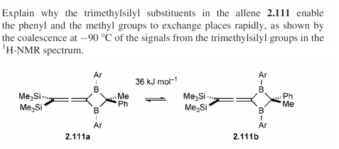 Explain why the trimethylsilyl substituents in the allene 2.111 enable
the phenyl and the methyl groups to exchange places rapidly, as shown by
the coalescence at –90 °C of the signals from the trimethylsilyl groups in the
'H-NMR spectrum.
Ar
Ar
36 kJ mol-
B.
Me,Si
Me,Si
Me
Ph
Me;Si
Me,Si
Ph
Me
В
B'
Ar
Ar
2.111a
2.111b
