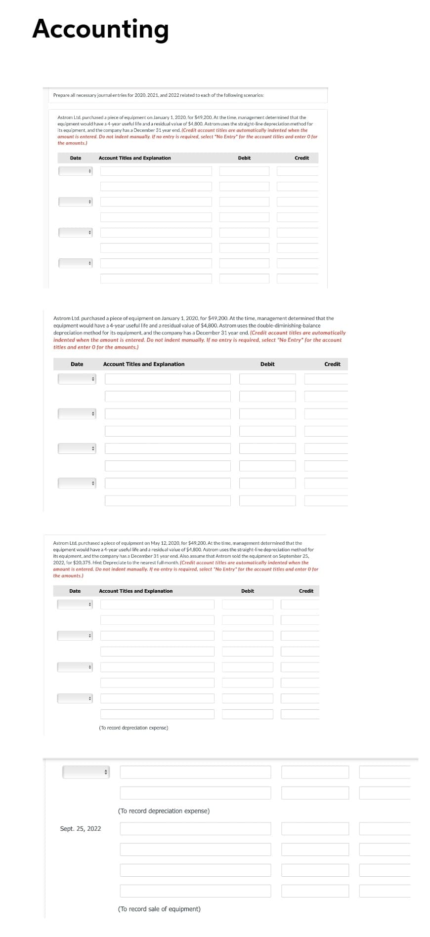 Accounting
Prepare all necessary journal entries for 2020, 2021, and 2022 related to each of the following scenarics:
Astrom Ltd. purchased a piece of equipment on January 1, 2020, for $49.200. At the time, management determined that the
equipment would have a 4-year useful life and a residual value of $4,800. Astrom uses the straight-line depreciation method for
its equipment, and the company has a December 31 year end. (Credit account titles are automatically indented when the
amount is entered. Do not indent manually. If no entry is required, select "No Entry" for the account titles and enter 0 for
the amounts.
Date
Account Titles and Explanation
Debit
Credit
Astrom Ltd. purchased a piece of equipment on January 1, 2020, for $49,200. At the time, management determined that the
equipment would have a 4-year useful life and a residual value of $4,800. Astrom uses the double-diminishing-balance
depreciation method for its equipment, and the company has a December 31 year end. (Credit account titles are automatically
indented when the amount is entered. Do not indent manually. If no entry is required, select "No Entry" for the account
titles and enter O for the amounts.)
Date
Account Titles and Explanation
Debit
Credit
Astrom Ltd. purchased a piece of equipment on May 12, 2020, for $49,200. At the time, management determined that the
equipment would have a 4-year useful life and a residual value of $4,800. Astrom uses the straight-line depreciation method for
its equipment, and the company has a December 31 year end. Also assume that Astrom sold the equipment on September 25,
2022, for $20,375. Hint: Depreciate to the nearest full month. (Credit account titles are aulomatically indented when the
amount is entered. Do not indent manually. If no entry is required, select "No Entry" for the account titles and enter O for
the amounts.)
Date
Account Titles and Explanation
Debit
Credit
(To record depreciation expense)
(To record depreciation expense)
Sept. 25, 2022
(To record sale of equipment)
