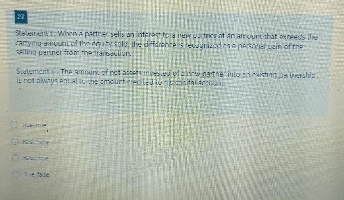 27
Statement I: When a partner sells an interest to a new partner at an amount that exceeds the
carrying amount of the equity sold, the difference is recognized as a personal gain of the
selling partner from the transaction.
Statement II: The amount of net assets invested of a new partner into an existing partnership
is not always equal to the amount credited to his capital account.
O True, true
Faise, false
Fase, true
O True false
