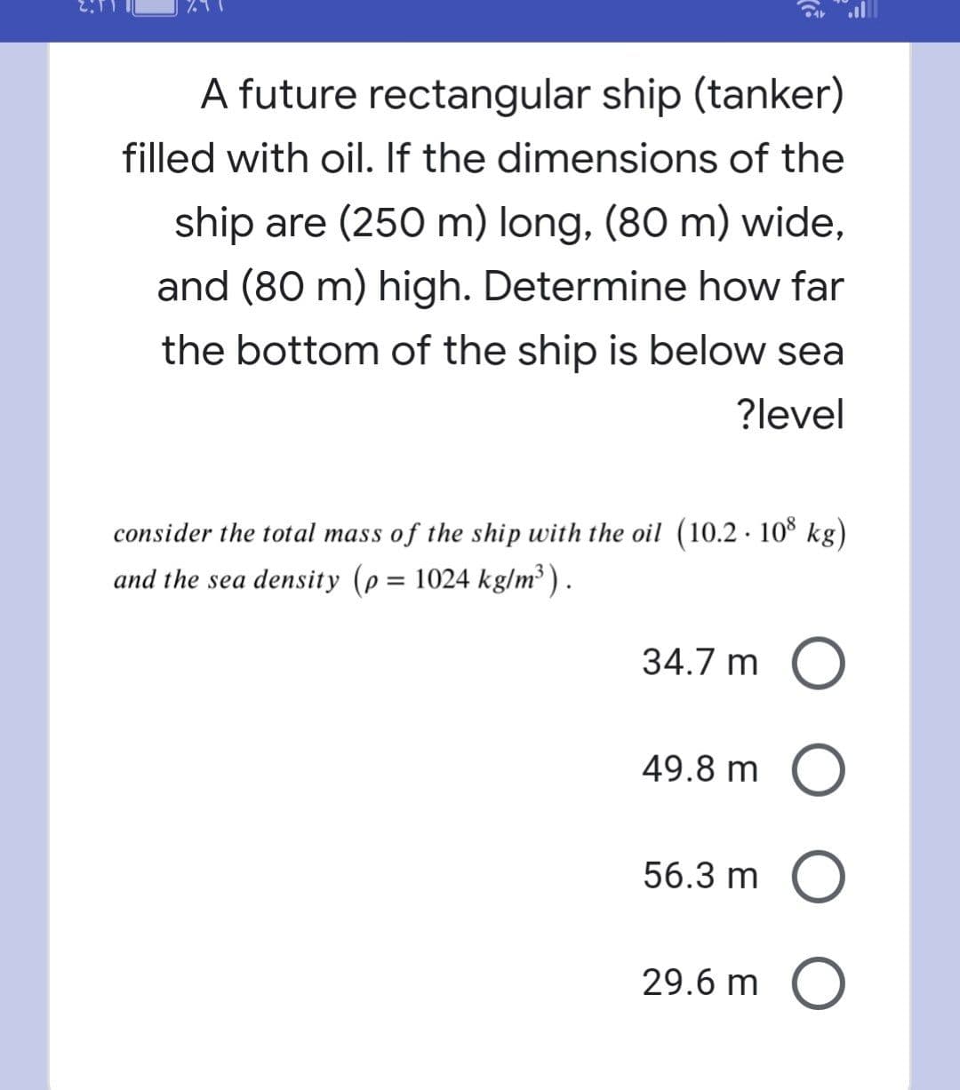 A future rectangular ship (tanker)
filled with oil. If the dimensions of the
ship are (250 m) long, (80 m) wide,
and (80 m) high. Determine how far
the bottom of the ship is below sea
?level
consider the total mass of the ship with the oil (10.2 · 10% kg)
and the sea density (p = 1024 kg/m³ ).
%3D
34.7 m O
49.8 m O
56.3 m O
29.6 m O
