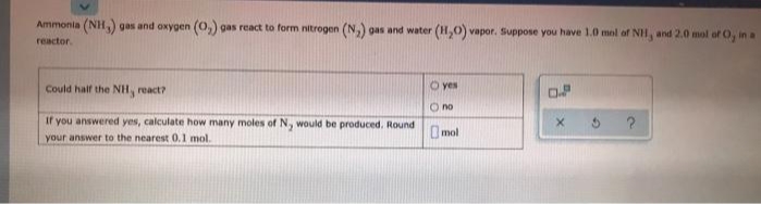 Ammonia (NH,) gas and oxygen (0,) gas react to form nitrogen (N,) gas and water (H,0) vapor. Suppose you have 1.0 mol of NH, and 2.0 mol of O, in a
reactor.
Could half the NH, react?
O yes
O no
If you answered yes, calculate how many moles of N, would be produced. Round
your answer to the nearest 0.1 mol.
Omol
