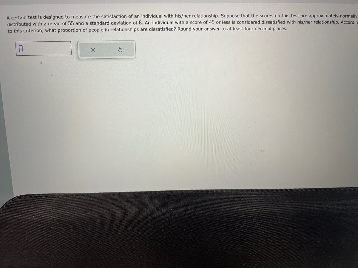 A certain test is designed to measure the satisfaction of an individual with his/her relationship. Suppose that the scores on this test are approximately normally
distributed with a mean of 55 and a standard deviation of 8. An individual with a score of 45 or less is considered dissatisfied with his/her relationship. Accordin
to this criterion, what proportion of people in relationships are dissatisfied? Round your answer to at least four decimal places.
0
X