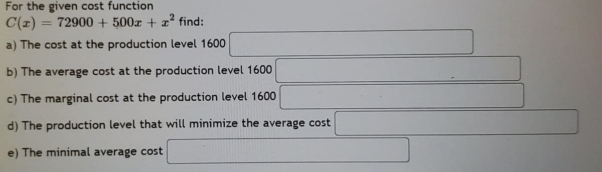 For the given cost function
= 72900 + 500x + x² find:
a) The cost at the production level 1600
b) The average cost at the production level 1600
c) The marginal cost at the production level 1600
d) The production level that will minimize the average cost
e) The minimal average cost
