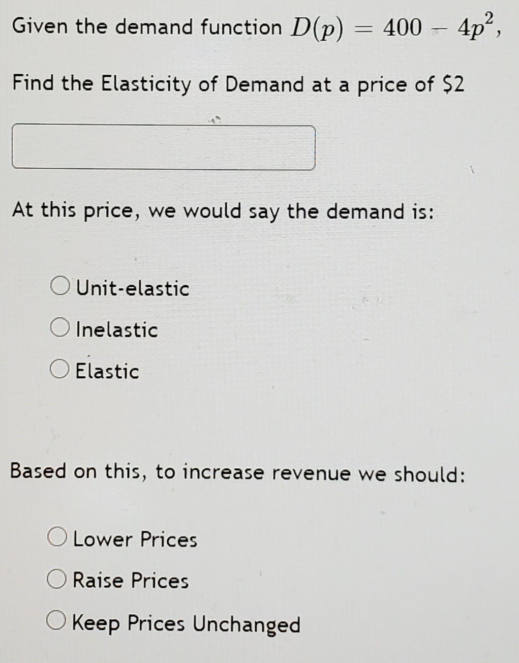 Given the demand function D(p)
= 400 –
4p",
Find the Elasticity of Demand at a price of $2
At this price, we would say the demand is:
O Unit-elastic
O Inelastic
O Elastic
Based on this, to increase revenue we should:
Lower Prices
O Raise Prices
O Keep Prices Unchanged
