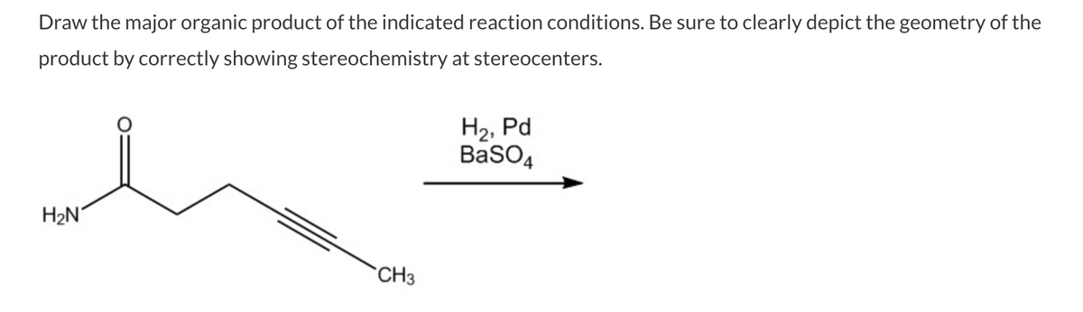 Draw the major organic product of the indicated reaction conditions. Be sure to clearly depict the geometry of the
product by correctly showing stereochemistry at stereocenters.
H2, Pd
BaSO4
H2N°
CH3
