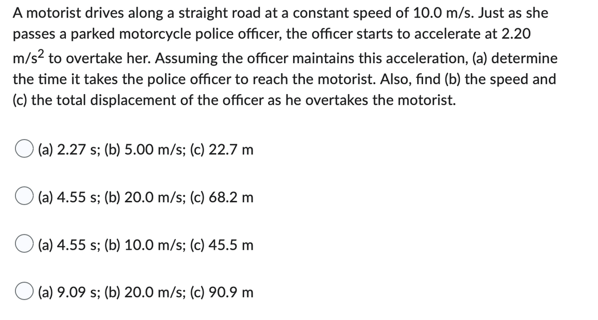A motorist drives along a straight road at a constant speed of 10.0 m/s. Just as she
passes a parked motorcycle police officer, the officer starts to accelerate at 2.20
m/s² to overtake her. Assuming the officer maintains this acceleration, (a) determine
the time it takes the police officer to reach the motorist. Also, find (b) the speed and
(c) the total displacement of the officer as he overtakes the motorist.
(a) 2.27 s; (b) 5.00 m/s; (c) 22.7 m
(a) 4.55 s; (b) 20.0 m/s; (c) 68.2 m
(a) 4.55 s; (b) 10.0 m/s; (c) 45.5 m
(a) 9.09 s; (b) 20.0 m/s; (c) 90.9 m