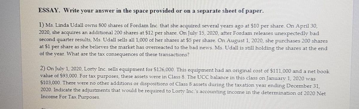 ESSAY. Write your answer in the space provided or on a separate sheet of paper.
1) Ms. Linda Udall owns 800 shares of Fordam Inc. that she acquired several years ago at $10 per share. On April 30,
2020, she acquires an additional 200 shares at $12 per share. On July 15, 2020, after Fordam releases unexpectedly bad
second quarter results, Ms. Udall sells all 1,000 of her shares at $5 per share. On August 1, 2020, she purchases 200 shares
at $1 per share as she believes the market has overreacted to the bad news. Ms. Udall is still holding the shares at the end
of the year. What are the tax consequences of these transactions?
2) On July 1, 2020, Lorty InC. sells equipment for S126,000. This equipment had an original cost of $111,000 and a net book
value of $93,000. For tax purposes, these assets were in Class 8. The UCC balance in this class on Januarv 1, 2020 was
$103,000. There were no other additions or dispositions of Class 8 assets during the taxation vear ending December 31,
2020. Indicate the adjustments that would be required to Lorty Inc.'s accounting income in the determination of 2020 Net
Income For Tax Purposes.
