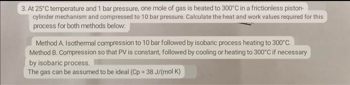 3. At 25°C temperature and 1 bar pressure, one mole of gas is heated to 300°C in a frictionless piston-
cylinder mechanism and compressed to 10 bar pressure. Calculate the heat and work values required for this
process for both methods below:
Method A. Isothermal compression to 10 bar followed by isobaric process heating to 300°C.
Method B. Compression so that PV is constant, followed by cooling or heating to 300°C if necessary
by isobaric process.
The gas can be assumed to be ideal (Cp = 38 J/(mol K)