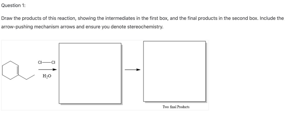 Question 1:
Draw the products of this reaction, showing the intermediates in the first box, and the final products in the second box. Include the
arrow-pushing mechanism arrows and ensure you denote stereochemistry.
CI-
-CI
H₂O
Two final Products