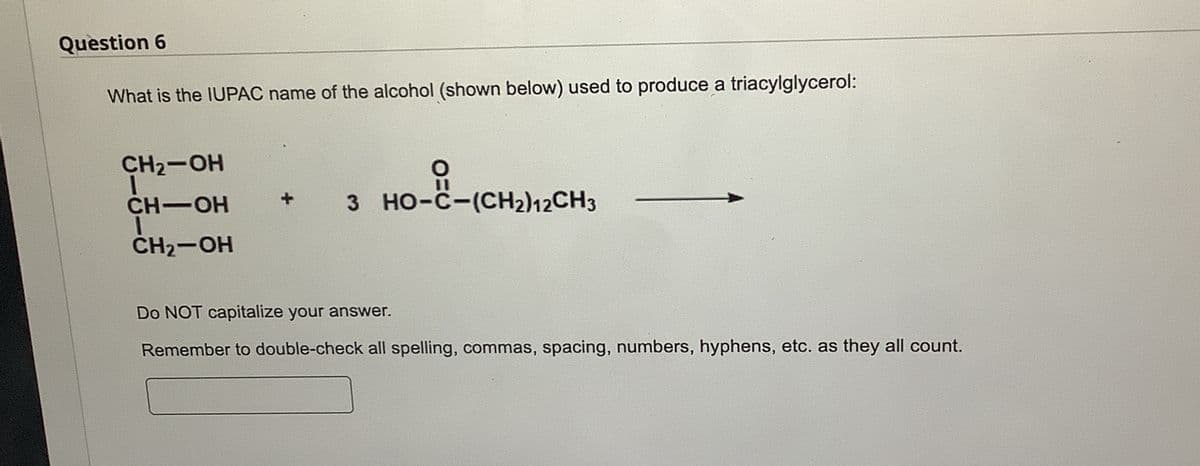 Question 6
What is the IUPAC name of the alcohol (shown below) used to produce a triacylglycerol:
CH2-OH
CH-OH
CH₂-OH
00
HO CHI CHI
3 HO-C-(CH2)12CH3
Do NOT capitalize your answer.
Remember to double-check all spelling, commas, spacing, numbers, hyphens, etc. as they all count.