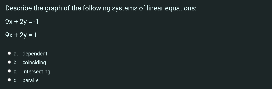 Describe the graph of the following systems of linear equations:
9x + 2y = -1
9x + 2y = 1
• a. dependent
• b. coinciding
• c. intersecting
• d. parallel
