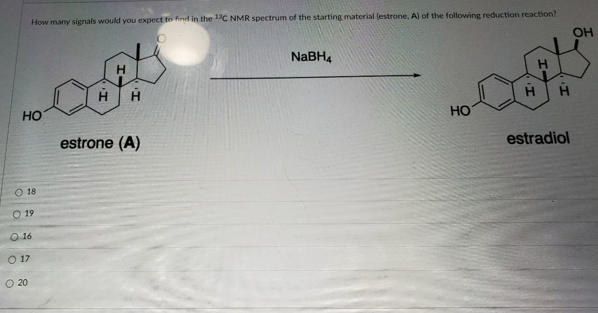 How many signals would you expect to find in the 13C NMR spectrum of the starting material (estrone, A) of the following reduction reaction?
OH
NABH4
H.
HO
Но
estrone (A)
estradiol
O 18
O 19
O 16
О 17
O 20
