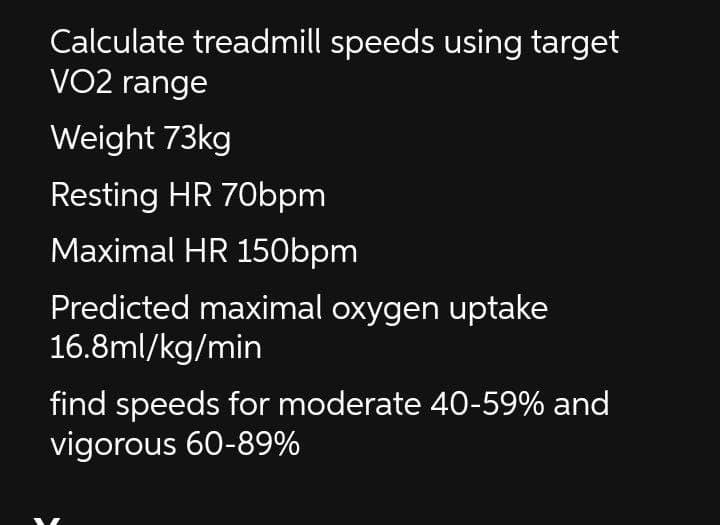 Calculate treadmill speeds using target
VO2 range
Weight 73kg
Resting HR 70bpm
Maximal HR 150bpm
Predicted maximal oxygen uptake
16.8ml/kg/min
find speeds for moderate 40-59% and
vigorous 60-89%
