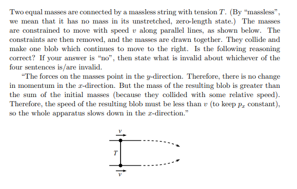 Two equal masses are connected by a massless string with tension T. (By "massless",
we mean that it has no mass in its unstretched, zero-length state.) The masses
are constrained to move with speed v along parallel lines, as shown below. The
constraints are then removed, and the masses are drawn together. They collide and
make one blob which continues to move to the right. Is the following reasoning
correct? If your answer is "no", then state what is invalid about whichever of the
four sentences is/are invalid.
"The forces on the masses point in the y-direction. Therefore, there is no change
in momentum in the r-direction. But the mass of the resulting blob is greater than
the sum of the initial masses (because they collided with some relative speed).
Therefore, the speed of the resulting blob must be less than v (to keep pr constant),
so the whole apparatus slows down in the x-direction."
T