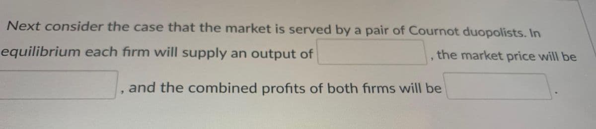 Next consider the case that the market is served by a pair of Cournot duopolists. In
equilibrium each firm will supply an output of
, the market price will be
and the combined profits of both firms will be
