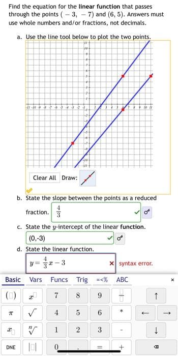 Find the equation for the linear function that passes
through the points (- 3, - 7) and (6, 5). Answers must
use whole numbers and/or fractions, not decimals.
a. Use the line tool below to plot the two points.
Clear All Draw:
b. State the slope between the points as a reduced
fraction. 3
c. State the y-intercept of the linear function.
(0,-3)
d. State the linear function.
4
y = 32 -3
X syntax error.
Basic Vars Funcs Trig =<% ABC
()
7
8
9
4
1
2
DNE
%3!
6.
3.
